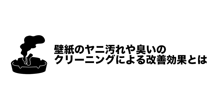 壁紙のヤニ汚れや臭いのクリーニングによる改善効果とは