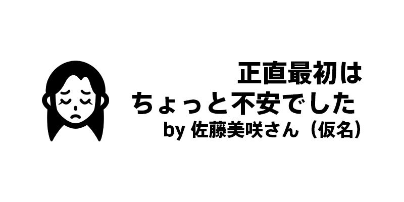 正直最初はちょっと不安でした by 佐藤美咲さん（仮名）