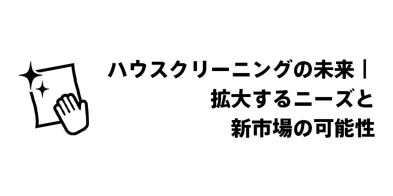 ハウスクリーニングの未来｜拡大するニーズと新市場の可能性