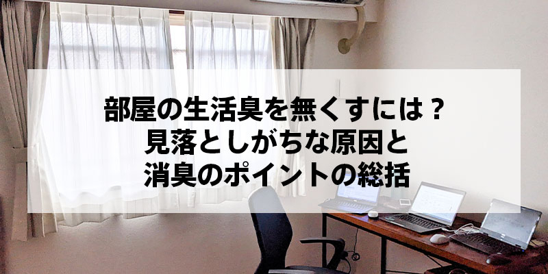 部屋の生活臭を無くすには？見落としがちな原因と消臭のポイントの総括