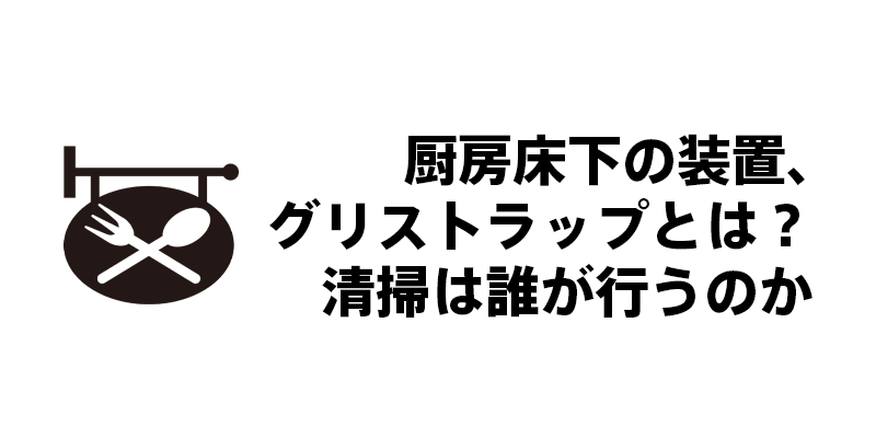 厨房床下の装置、グリストラップとは？清掃は誰が行うのか