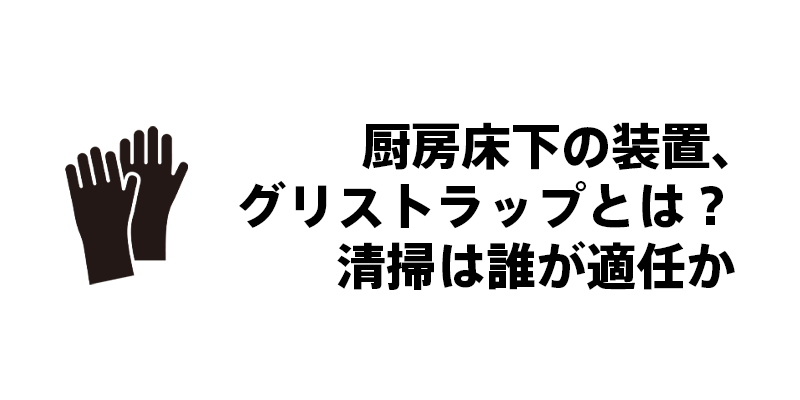 厨房床下の装置、グリストラップとは？清掃は誰が適任か