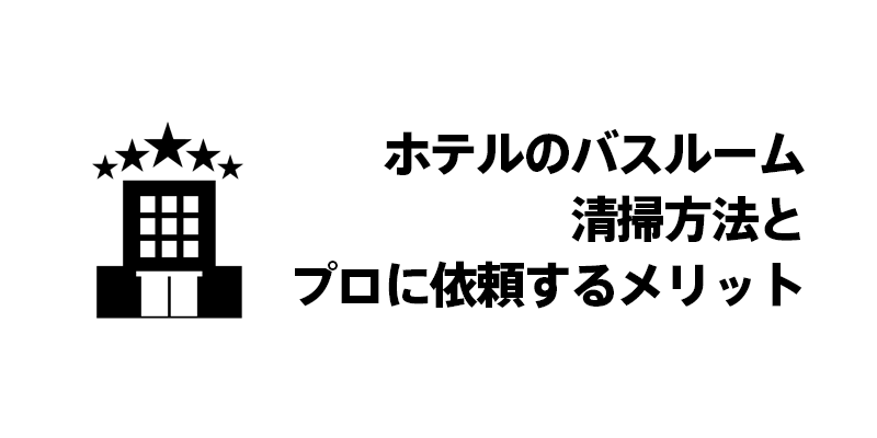 ホテルのバスルーム清掃方法とプロに依頼するメリット