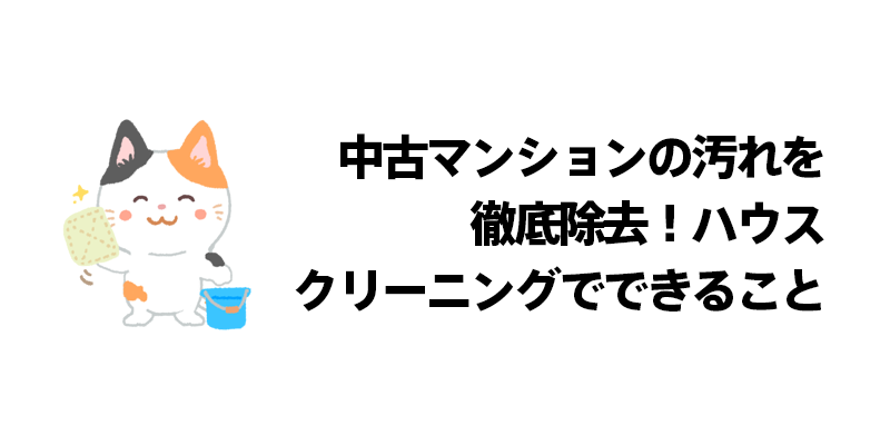 中古マンションの汚れを徹底除去！ハウスクリーニングでできること