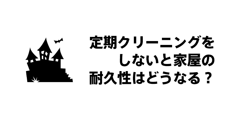定期クリーニングをしないと家屋の耐久性はどうなる？