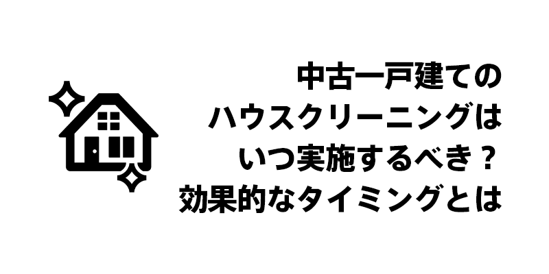中古一戸建てのハウスクリーニングはいつ実施するべき？効果的なタイミングとは