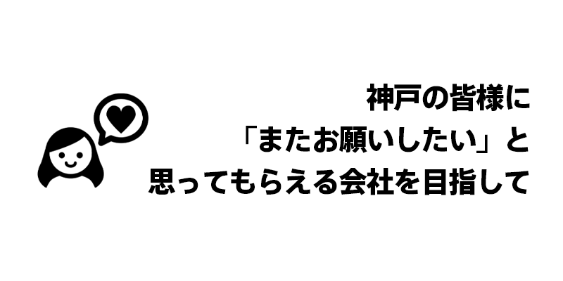 神戸の皆様に「またお願いしたい」と思ってもらえる会社を目指して