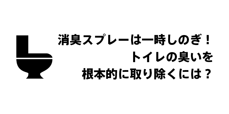 消臭スプレーは一時しのぎ！トイレの臭いを根本的に取り除くには？