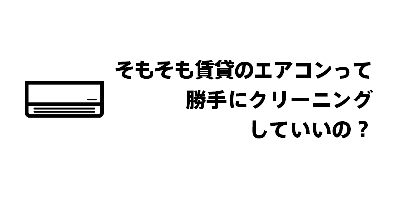 そもそも賃貸のエアコンって勝手にクリーニングしていいの？