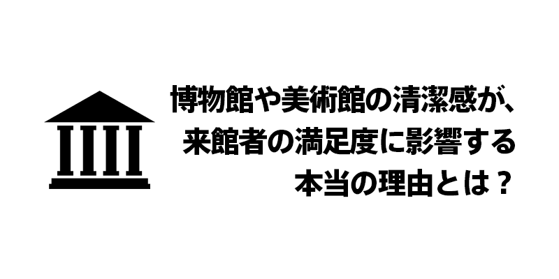 博物館や美術館の清潔感が、来館者の満足度に影響する本当の理由とは？