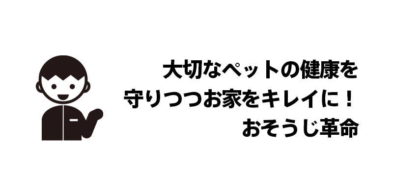 大切なペットの健康を守りつつお家をキレイに！おそうじ革命