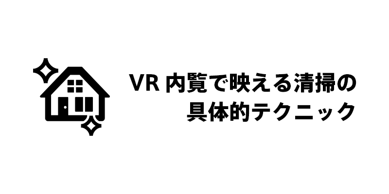 VR内覧で映える清掃の具体的テクニック