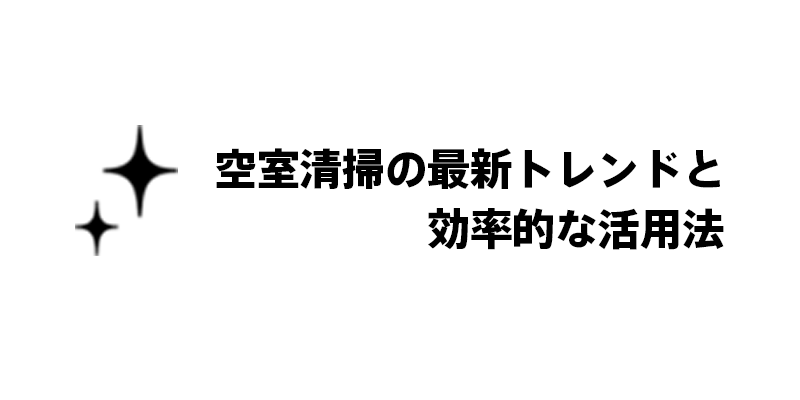 空室清掃の最新トレンドと効率的な活用法