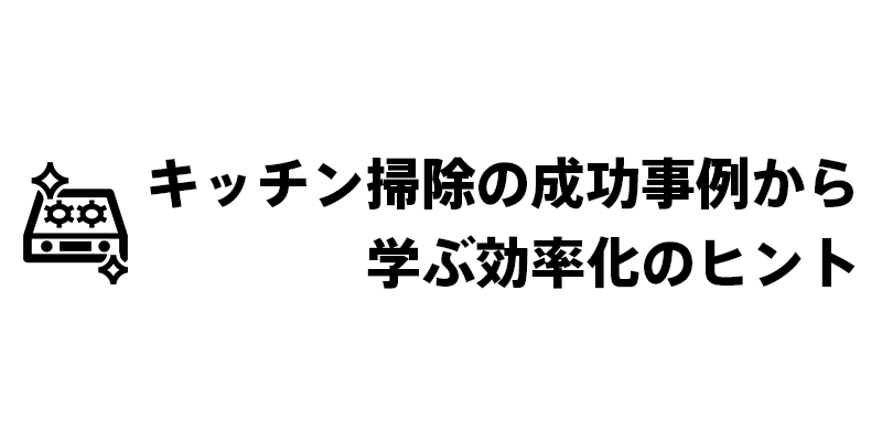 キッチン掃除の成功事例から学ぶ効率化のヒント