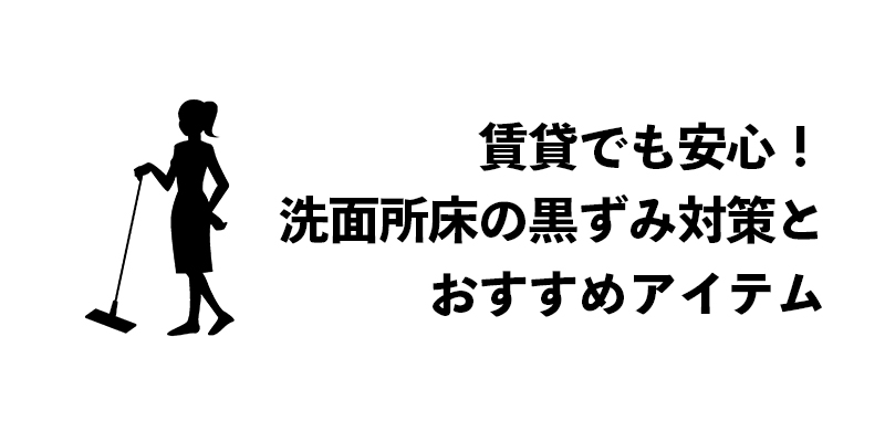 賃貸でも安心!洗面所床の黒ずみ対策とおすすめアイテム
