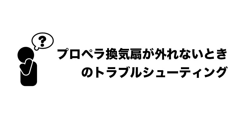 プロペラ換気扇が外れないときのトラブルシューティング