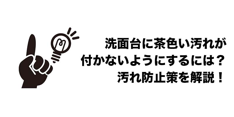 洗面台に茶色い汚れが付かないようにするには？汚れ防止策を解説！